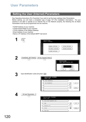Page 120120
User Parameters
See Operating Instructions (For Facsimile) if you wish to set the basic settings (User Parameters).
Before starting, you will need a completed copy of page 107 (Pre Installation Information).  For your
machine to be able to operate as an Internet Fax on the Network properly, the following five (5) Basic
Parameters must be pre-programmed into the machine.
 TCP/IP Address of your machine
 TCP/IP Subnet Mask of your machine
 TCP/IP Address of the Default Gateway
 Email Address of...