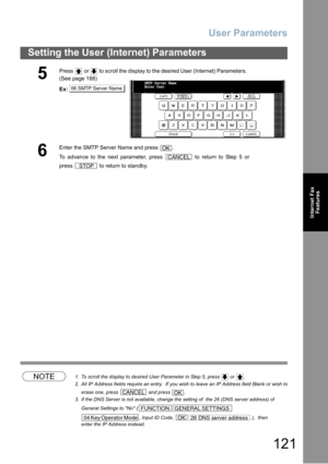 Page 121User Parameters
121
Setting the User (Internet) Parameters
Internet Fax
Features
NOTE1. To scroll the display to desired User Parameter in Step 5, press   or  .
2. All IP Address fields require an entry.  If you wish to leave an IP Address field Blank or wish to
erase one, press   and press  .
3. If the DNS Server is not available, change the setting of  the 26 (DNS server address) of 
General Settings to No (
, Input ID Code,  .),  then
enter the IP Address instead.
5
Press   or   to scroll the display...
