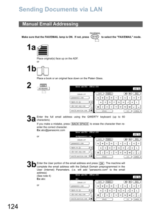 Page 124124
Sending Documents via LAN
Make sure that the FAX/EMAIL lamp is ON.  If not, press   to select the FAX/EMAIL mode.
Manual Email Addressing
1a
Place original(s) face up on the ADF.
or
1b
Place a book or an original face down on the Platen Glass.
2
3a
Enter the full email address using the QWERTY keyboard (up to 60
characters).
If you make a mistake, press   to erase the character then re-
enter the correct character.
Ex:abc@panasonic.com
or
3b
Enter the User portion of the email address and press  ....