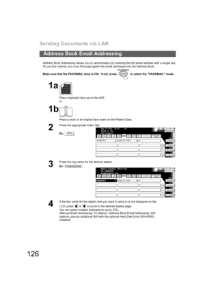 Page 126Sending Documents via LAN
126
Address Book Addressing allows you to send email(s) by entering the full email address with a single key.
To use this method, you must first preprogram the email addresses into the Address Book.
Make sure that the FAX/EMAIL lamp is ON.  If not, press   to select the FAX/EMAIL mode.
Address Book Email Addressing
1a
Place original(s) face up on the ADF.
or
1b
Place a book or an original face down on the Platen Glass.
2
Press the appropriate Index Tab.
Ex:
3
Press the key name...