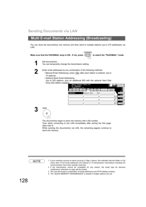 Page 128Sending Documents via LAN
128
You can store the document(s) into memory and then send to multiple stations (up to 270 addresses) via
LAN.
Make sure that the FAX/EMAIL lamp is ON.  If not, press   to select the FAX/EMAIL mode.
NOTE1. If your machine sounds an alarm (pi-pi-pi) in Step 2 above, this indicates that the Dialer is Full
(more than 70 full email addresses are entered or 70 transmission reservations including G3
communication have been already reserved).
2. If the transmission cannot be completed...