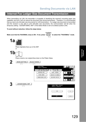 Page 129Sending Documents via LAN
129
Internet Fax
Features
When transmitting via LAN, the transmitter is incapable of identifying the receivers recording paper size
capability, and thus it will not reduce the document size during transmission.  Therefore, it is recommended
that you send only A4/Letter size documents for LAN transmission.  If a Ledger size document is transmitted
and the receiver is only able to print A4/Letter size documents, the communication will fail when the
temporary setting  LEDGER EMAIL...