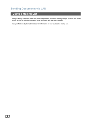 Page 132Sending Documents via LAN
132
Using a Mailing List stored in the mail server simplifies the process of entering multiple locations and allows
you to send to an unlimited number of email addresses with one easy operation.
Ask your Network System administrator for information on how to utilize the Mailing List.
Using a Mailing List 