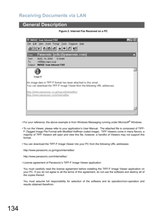 Page 134Receiving Documents via LAN
134
General Description
Figure 2: Internet Fax Received on a PC
 For your reference, the above example is from Windows Messaging running under Microsoft
® Windows.
 To run the Viewer, please refer to your application’s User Manual.  The attached file is composed of TIFF-
F (Tagged Image File Format with Modified Hoffman coded image).  TIFF Viewers come in many flavors, a
majority of TIFF Viewers will open and view this file, however, a handful of Viewers may not support...