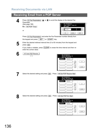 Page 136Receiving Documents via LAN
136
Receiving Email from a POP Server
4
Press     or   to scroll the display to the desired Fax 
Parameter.
(See page 188)
Ex:
or
Press   and enter the Fax Parameter number directly from 
the keypad and press   or   key.
5
Enter the desired retrieval interval time (0 to 60 minutes) from the keypad and
press .
If you make a mistake, press   to erase the time interval and then re-
enter the correct value.
6
7
Select the desired setting and press  .  Press  .
8
Select the desired...