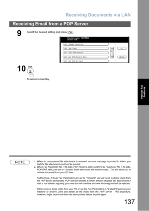 Page 137Receiving Documents via LAN
137
Receiving Email from a POP Server
Internet Fax
Features
NOTE1. When an unsupported file attachment is received, an error message is printed to inform you
that the file attachment could not be printed.
2. When Fax Parameter No. 148 (DEL POP Receive MAIL) and/or Fax Parameter No. 149 (DEL
POP ERR MAIL) are set to 1:Invalid, email with errors will not be erased.  This will allow you to
retrieve this email from your PC later.
Furthermore, if these Fax Parameters are set to...