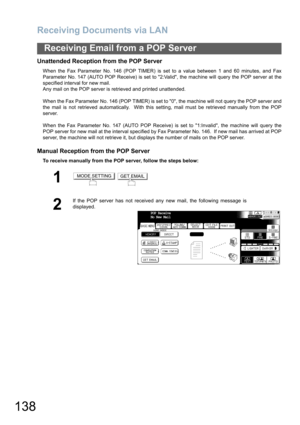Page 138Receiving Documents via LAN
138
Receiving Email from a POP Server
Unattended Reception from the POP Server
When the Fax Parameter No. 146 (POP TIMER) is set to a value between 1 and 60 minutes, and Fax
Parameter No. 147 (AUTO POP Receive) is set to 2:Valid, the machine will query the POP server at the
specified interval for new mail. 
Any mail on the POP server is retrieved and printed unattended.
When the Fax Parameter No. 146 (POP TIMER) is set to 0, the machine will not query the POP server and
the...