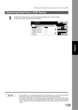Page 139Receiving Documents via LAN
139
Receiving Email from a POP Server
Internet Fax
Features
NOTE1. If you program a user name and password in the Program key, you can receive mail from the
POP server using a user name other than the name set as the user parameter.
2. The number of emails that can be retrieved during a single operation is 20.  Even if POP server
has more than 20 emails, only 20 will be displayed on the machine.  After retrieving the first 20
emails, repeat the procedure from beginning to...