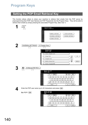 Page 140140
Program Keys
This function allows others to share your machine to retrieve their emails from the POP server by
preprogramming their POP User Names and POP Passwords into the Program Keys.  They will be able to
retrieve their emails by simply pressing the associated Program Key. (See note 1)
Setting the POP Email Retrieval Key
1
 
2 
3 
4
Enter the POP user name (up to 40 characters) and press  .
Ex:POP1 
Function mode
Select a function
GENERAL SETTINGS
FAX/EMAIL SETTINGSCOPIER SETTINGS
PRINTER...