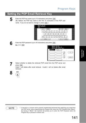 Page 141Program Keys
141
Setting the POP Email Retrieval Key
Internet Fax
Features
NOTE1. If security is a concern and to prevent unauthorized personnel from retrieving your email from
the POP server, when programming the Program Key, leave the POP Password field Blank.
By leaving it Blank, the machine will prompt you to enter the POP Password when the
Program Key is pressed to retrieve mail.
5
Enter the POP key name (up to 15 characters) and press  .
(By default, the POP key name is the first 15 characters of...