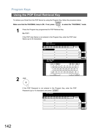 Page 142Program Keys
142
To retrieve your Email from the POP Server by using the Program Key, follow the procedure below.
Make sure that the FAX/EMAIL lamp is ON.  If not, press   to select the FAX/EMAIL mode.
Using the POP Email Retrieval Key
1
Press the Program key programmed for POP Retrieval Key.
Ex:POP1
If the POP User Name is not entered in the Program Key, enter the POP User
Name (up to 40 characters).
2
If the POP Password is not entered in the Program Key, enter the POP
Password (up to 10 characters)...