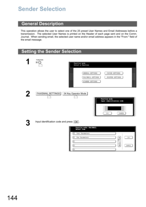 Page 144144
Sender Selection
This operation allows the user to select one of the 25 preset User Names and Email Addresses before a
transmission.  The selected User Names is printed on the Header of each page sent and on the Comm.
Journal.  When sending email, the selected user name and/or email address appears in the From: field of
the email message.
General Description
Setting the Sender Selection
1
 
2 
3
Input identification code and press  .
Function mode
Select a function
GENERAL SETTINGS
FAX/EMAIL...