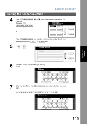 Page 145Sender Selection
145
Setting the Sender Selection
Internet Fax
Features
4
Press     or   to scroll the display to the desired Fax 
Parameter.
(See page 188)
or
Press   and enter the Fax Parameter number directly from 
the keypad and press   or   key.
5 
6
Select the Sender Selection Key (No. 01~24).
Ex:01
7
Enter your User Name (max 25 characters) by using character keys and press
.
Ex:    
01 Fax Parameters
145 SENDER SELECTION
01 Fax Parameters
SETSTART
InvalidFunction mode
Select and press OK
Sender...