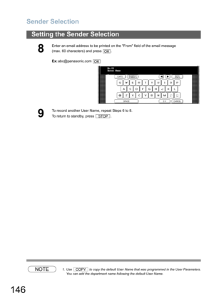 Page 146Sender Selection
146
Setting the Sender Selection
NOTE1. Use   to copy the default User Name that was programmed in the User Parameters.
You can add the department name following the default User Name.
8
Enter an email address to be printed on the From field of the email message
(max. 60 characters) and press  .
Ex:abc@panasonic.com 
9
To record another User Name, repeat Steps 6 to 8. 
To return to standby, press  .
OK
OK
No.02
Enter Name
_
STOP
COPY 