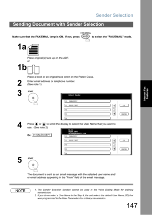 Page 147Sender Selection
147
Internet Fax
Features
Make sure that the FAX/EMAIL lamp is ON.  If not, press   to select the FAX/EMAIL mode.
NOTE1. The Sender Selection function cannot be used in the Voice Dialing Mode for ordinary
transmission.
2. If you do no select a User Name in the Step 4, the unit selects the default User Name (00) that
was programmed in the User Parameters for ordinary transmission.
Sending Document with Sender Selection
1a
Place original(s) face up on the ADF.
or
1b
Place a book or an...