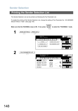 Page 148Sender Selection
148
The Sender Selection List can be printed out following the Fax Parameter List.
To enable the printing of the Sender Selection List, change the setting of Fax Parameter No. 145 (SENDER
SELECTION) to Valid. (See page 190)
Make sure that the FAX/EMAIL lamp is ON.  If not, press   to select the FAX/EMAIL mode.
Printing the Sender Selection List
1 
2
MODE SETTINGPRINT OUT
BASIC MENU
PROGRAM LIST FAX PARAMETER LISTJOURNAL ADDRESS BOOK LIST
IND. XMT JOURNAL
PRINT OUT
STDFINE
TEXT/PHOTO...