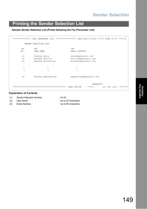Page 149Sender Selection
149
Printing the Sender Selection List
Internet Fax
Features
Sample Sender Selection List (Prints following the Fax Parameter List)
Explanation of Contents
*************** -FAX PARAMETER LIST- ***************** DATE AUG-15-2002 ***** TIME 15:00 ***P.02
SENDER SELECTION LIST
(1) (2) (3)
NO. USER NAME EMAIL ADDRESS
01 Panafax Sales sales@panasonic.com
02 Panafax Service service@panasonic.com
03 Panafax Accounting account@panasonic.com
24 Panafax Engineering engneering@panasonic.com
-...