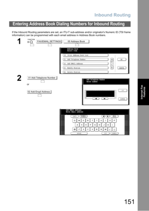 Page 151Inbound Routing
151
Internet Fax
Features
If the Inbound Routing parameters are set, an ITU-T sub-address and/or originators Numeric ID (TSI frame
information) can be programmed with each email address in Address Book numbers.  
Entering Address Book Dialing Numbers for Inbound Routing
1
  
2
or
FAX/EMAIL SETTINGS00 Address Book
00  Print Address Book List
01  Add Telephone Number
02  Add EMAIL Address
03  Modify Station
04  Delete StationOK
CANCEL Address Book
Select item
01
01
01 Add Telephone Number...