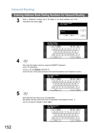 Page 152Inbound Routing
152
Entering Address Book Dialing Numbers for Inbound Routing
3
Enter a telephone number (up to 36 digits) or an email address (up to 60
characters) and press  .
4
then enter the station name by using the QWERTY keyboard.
(up to 15 characters)
(As for the rest, it is the same procedure of the add Email address as the Telephone number.)
5
then enter the key name (up to 15 characters).
(By default, the key name is the first 15 characters of the station’s name.  If 
you do not want to change...
