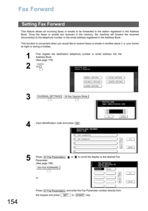 Page 154154
Fax Forward
This feature allows all incoming faxes or emails to be forwarded to the station registered in the Address
Book. Once the faxes or emails are received in the memory, the machine will forward the received
document(s) to the telephone number or the email address registered in the Address Book.
This function is convenient when you would like to receive faxes or emails in another place (i. e. your home)
at night or during a holiday.
Setting Fax Forward
1
First register the destination...