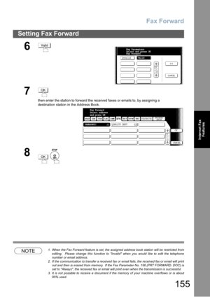 Page 155Fax Forward
155
Setting Fax Forward
Internet Fax
Features
NOTE1. When the Fax Forward feature is set, the assigned address book station will be restricted from
editing.  Please change this function to Invalid when you would like to edit the telephone
number or email address.
2. If the communication to transfer a received fax or email fails, the received fax or email will print
out and then is erased from memory.  If the Fax Parameter No. 156 (PRT FORWARD. DOC) is
set to Always, the received fax or email...