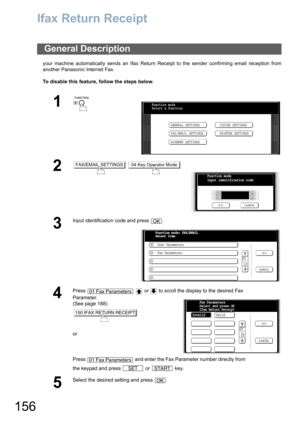 Page 156156
Ifax Return Receipt
your machine automatically sends an Ifax Return Receipt to the sender confirming email reception from
another Panasonic Internet Fax.
To disable this feature, follow the steps below.
General Description
1
 
2 
3
Input identification code and press  .
4
Press     or   to scroll the display to the desired Fax 
Parameter.
(See page 188)
or
Press   and enter the Fax Parameter number directly from 
the keypad and press   or   key.
5
Select the desired setting and press  .
Function...