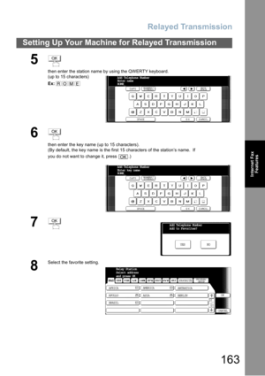 Page 163Relayed Transmission
163
Setting Up Your Machine for Relayed Transmission
Internet Fax
Features
5
then enter the station name by using the QWERTY keyboard.
(up to 15 characters)
Ex:
6
then enter the key name (up to 15 characters).
(By default, the key name is the first 15 characters of the station’s name.  If 
you do not want to change it, press  .)
7
8
Select the favorite setting.
OK
ROME
Add Telephone Number
Enter name 
ROME_
OK
OK
Add Telephone Number
Enter key name 
ROME_
OKAdd Telephone Number
Add...