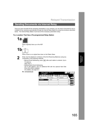 Page 165Relayed Transmission
165
Internet Fax
Features
Once you have recorded all the necessary parameters in your machine, you can send a document to one or
multiple G3 fax machines automatically through the Internet Relay Station by using the procedure described
below.  The Internet Relay Station must have all the necessary parameters setup.
To a Location That Has a Pre-programmed Relay Station
Sending Documents via Internet Relay
1a
Place original(s) face up on the ADF.
or
1b
Place a book or an original face...