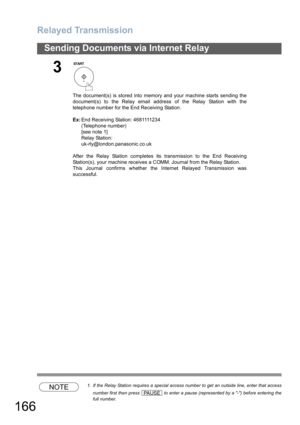 Page 166Relayed Transmission
166
Sending Documents via Internet Relay
NOTE1. If the Relay Station requires a special access number to get an outside line, enter that access
number first then press   to enter a pause (represented by a -) before entering the
full number.
3
The document(s) is stored into memory and your machine starts sending the
document(s) to the Relay email address of the Relay Station with the
telephone number for the End Receiving Station.
Ex:End Receiving Station: 4681111234
(Telephone...