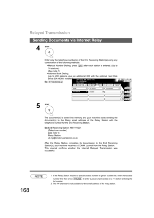 Page 168Relayed Transmission
168
Sending Documents via Internet Relay
NOTE1. If the Relay Station requires a special access number to get an outside line, enter that access
number first then press   to enter a pause (represented by a -) before entering the
full number.
2. The # character is not available for the email address of the relay station.
4
Enter only the telephone number(s) of the End Receiving Station(s) using any
combination of the following methods:
• Manual Number Dialing, press   after each...