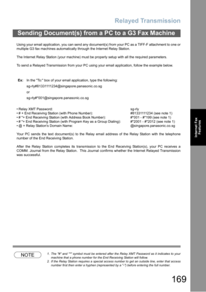 Page 169Relayed Transmission
169
Internet Fax
Features
Using your email application, you can send any document(s) from your PC as a TIFF-F attachment to one or
multiple G3 fax machines automatically through the Internet Relay Station.
The Internet Relay Station (your machine) must be properly setup with all the required parameters.
To send a Relayed Transmission from your PC using your email application, follow the example below.
 Relay XMT Password: sg-rly
 # + End Receiving Station (with Phone Number):...
