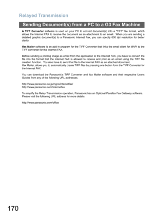 Page 170Relayed Transmission
170
Sending Document(s) from a PC to a G3 Fax Machine
A TIFF Converter software is used on your PC to convert document(s) into a TIFF file format, which
allows the Internet FAX to receive the document as an attachment to an email.  When you are sending a
detailed graphic document(s) to a Panasonic Internet Fax, you can specify 600 dpi resolution for better
clarity.
Ifax Mailer software is an add-in program for the TIFF Converter that links the email client for MAPI to the
TIFF...