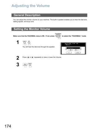 Page 174174
Adjusting the Volume
You can adjust the monitor volume on your machine. The built-in speaker enables you to hear the dial tone,
dialing signals, and busy tone.
Make sure that the FAX/EMAIL lamp is ON.  If not, press   to select the FAX/EMAIL mode.
General Description
Setting the Monitor Volume
1  
You will hear the dial tone through the speaker.
2
Press   or   repeatedly to raise or lower the Volume.
3 
Aug-15-2002  15:00  00%
* Monitor *
>>>>>>>
OK 