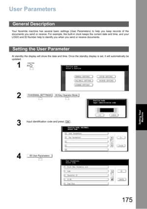 Page 175175
Setting Your
Machine
User Parameters
Your facsimile machine has several basic settings (User Parameters) to help you keep records of the
documents you send or receive. For example, the built-in clock keeps the current date and time, and your
LOGO and ID Number help to identify you when you send or receive documents.
At standby the display will show the date and time. Once the standby display is set, it will automatically be
updated.
General Description
Setting the User Parameter
1
 
2 
3
Input...
