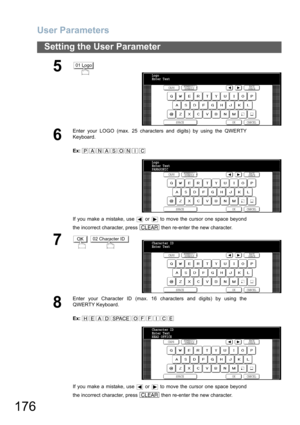 Page 176User Parameters
176
Setting the User Parameter
5
6
Enter your LOGO (max. 25 characters and digits) by using the QWERTY
Keyboard.
Ex:
If you make a mistake, use   or   to move the cursor one space beyond
the incorrect character, press   then re-enter the new character.
7 
8
Enter your Character ID (max. 16 characters and digits) by using the
QWERTY Keyboard.
Ex:
If you make a mistake, use   or   to move the cursor one space beyond
the incorrect character, press   then re-enter the new character.
01 Logo...