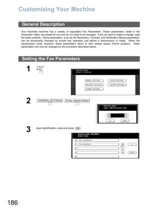 Page 186186
Customizing Your Machine
Your facsimile machine has a variety of adjustable Fax Parameters. These parameters, listed in the
Parameter Table, are preset for you and do not need to be changed.  If you do want to make a change, read
the table carefully.  Some parameters, such as the Resolution, Contrast, and Verification Stamp parameters,
can be temporarily changed by simple key operation just before a transmission is made.  When the
transmission ends, however, these parameters return to their preset...