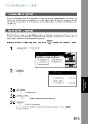 Page 193193
Printout Journals
and Lists
Printout Journals and Lists
Journals and Lists
To help you maintain records of the documents you sent and received, as well as lists of the numbers you
record, your facsimile machine is equipped to print the following journals and lists: Transaction Journal,
Individual Transmission Journal, Communication Journal, Address Book List, Program List, Fax Parameter
List, File List.
The Journal is a record of the last 200 transactions (a transaction is recorded each time you send...