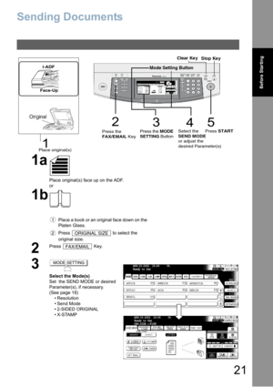 Page 2121
Before Starting
Sending Documents
1a
Place original(s) face up on the ADF.
or
1b
Place a book or an original face down on the 
Platen Glass.
Press   to select the 
original size.
2
Press  Key.
3
Select the Mode(s)
Set  the SEND MODE or desired 
Parameter(s), if necessary.
(See page 18)
 Resolution
 Send Mode
 2-SIDED ORIGINAL
X-STAMP
3
452
1
Stop Ke y Clear Ke y
Place original(s)Press the
FAX/EMAIL Key          Press the MODE
SETTING ButtonSelect the 
SEND MODE
or adjust the 
desired...
