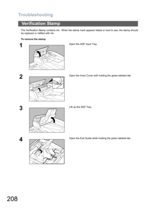 Page 208Troubleshooting
208
The Verification Stamp contains ink.  When the stamp mark appears faded or hard to see, the stamp should
be replaced or refilled with ink.
To remove the stamp
Verification Stamp
1Open the ADF Input Tray.
2Open the Inner Cover with holding the green-labeled tab.
3Lift up the ADF Tray.
4Open the Exit Guide while holding the green labeled tab.
P9250577 