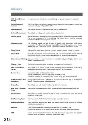 Page 218Glossary
218
DDD (Direct Distance 
Dialing)A telephone service that allows unassisted dialing, no operator assistance is required.
Default Gateway IP 
AddressThis is your Gateways Address, it is used by other Networks to determine which route to take
when communicating with your Internet Fax.
Deferred PollingThe ability to retrieve documents from other stations at a later time.
Deferred TransmissionThe ability to send documents to other stations at a later time.
Delivery NoticeDelivery Notice is a...