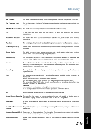 Page 219Glossary
219  Appendix
Fax ForwardThe ability to forward all incoming faxes to the registered station in the specified ABBR No.
Fax Parameter ListThe list that contains the home FAX parameters settings that you have programmed into your
machine.
FAX/TEL Auto SwitchingThe ability to share a single telephone line for both fax and voice usage.
FileA task that has been stored into the memory of your unit. Examples are deferred
transactions.
Fixed Print ReductionThe method that allows you to  determine one...