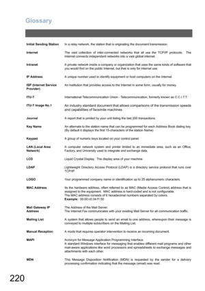 Page 220Glossary
220
Initial Sending StationIn a relay network, the station that is originating the document transmission.
InternetThe vast collection of inter-connected networks that all use the TCP/IP protocols.  The
Internet connects independent networks into a vast global internet.
IntranetA private network inside a company or organization that uses the same kinds of software that
you would find on the public Internet, but that is only for internal use.
IP AddressA unique number used to identify equipment or...