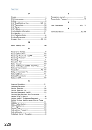 Page 226Index
226
P
Pause ...................................................................14
PIN Code Access .................................................87
Polling ..................................................................46
POP Email Retrieval Key .......................... 140
, 142
POP Parameters ................................................135
POP Server ........................................................135
POP3 Client .......................................................109
Pre...
