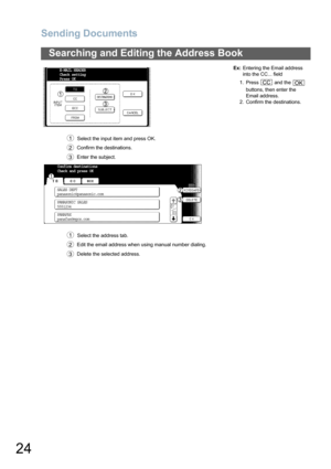Page 24Sending Documents
24
Searching and Editing the Address Book
  Select the input item and press OK.
 Confirm the destinations.
 Enter the subject.Ex:Entering the Email address 
into the CC... field
1. Press   and the   
buttons, then enter the 
Email address.
2. Confirm the destinations.
  Select the address tab.
 Edit the email address when using manual number dialing.
 Delete the selected address.
E-MAIL HEADER
Check setting
Press OK
1
2
3
CCOK
Confirm destinations
Check and press OK
SALES DEPT...