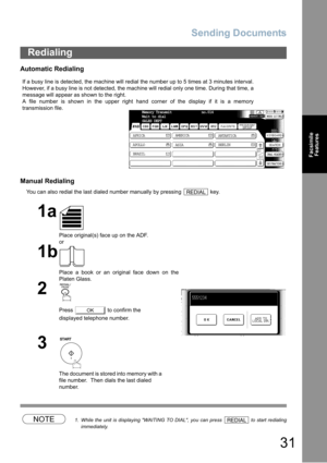 Page 31Sending Documents
31
Facsimile
Features
Automatic Redialing
Manual Redialing
You can also redial the last dialed number manually by pressing   key.
NOTE1. While the unit is displaying WAITING TO DIAL, you can press   to start redialing
immediately.
Redialing
If a busy line is detected, the machine will redial the number up to 5 times at 3 minutes interval.
However, if a busy line is not detected, the machine will redial only one time. During that time, a
message will appear as shown to the right.
A file...