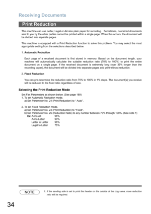 Page 34Receiving Documents
34
This machine can use Letter, Legal or A4 size plain paper for recording.   Sometimes, oversized documents
sent to you by the other parties cannot be printed within a single page. When this occurs, the document will
be divided into separate pages.
This machine is equipped with a Print Reduction function to solve this problem. You may select the most
appropriate setting from the selections described below.
1.Automatic Reduction
Each page of a received document is first stored in...