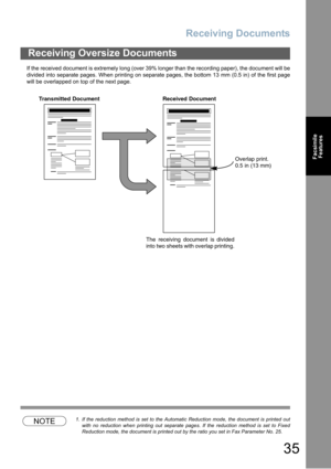 Page 35Receiving Documents
35
Facsimile
Features
If the received document is extremely long (over 39% longer than the recording paper), the document will be
divided into separate pages. When printing on separate pages, the bottom 13 mm (0.5 in) of the first page
will be overlapped on top of the next page.
NOTE1. If the reduction method is set to the Automatic Reduction mode, the document is printed out
with no reduction when printing out separate pages. If the reduction method is set to Fixed
Reduction mode,...