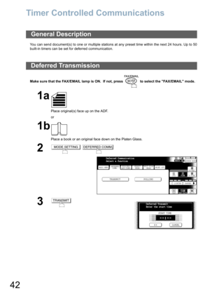 Page 4242
Timer Controlled Communications
You can send document(s) to one or multiple stations at any preset time within the next 24 hours. Up to 50
built-in timers can be set for deferred communication. 
Make sure that the FAX/EMAIL lamp is ON.  If not, press   to select the FAX/EMAIL mode.
General Description
Deferred Transmission
1a
Place original(s) face up on the ADF.
or
1b
Place a book or an original face down on the Platen Glass.
2 
3
MODE SETTINGDEFERRED COMM.
BASIC MENU
TRANSMIT POLLING
PRINT OUT...