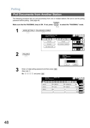 Page 48Polling
48
The following procedure lets you poll document(s) from one or multiple stations. Be sure to set the polling
password before polling.  (See page 46) 
Make sure that the FAX/EMAIL lamp is ON.  If not, press   to select the FAX/EMAIL mode.
Poll Documents from Another Station
1 
2
3
Enter a 4-digit polling password and then press  .
(See note 1) 
Ex: and press 
MODE SETTINGPOLLING/ADV.COMM.
BASIC MENU
POLLING POLLED
MAILBOX
SUB ADDRESS TRANSMIT
PRINT OUT
STDFINE
TEXT/PHOTO
MEMORY XMTADDRESS BOOK...