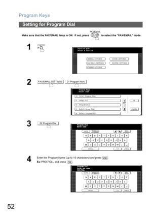 Page 52Program Keys
52
Make sure that the FAX/EMAIL lamp is ON.  If not, press   to select the FAX/EMAIL mode.
Setting for Program Dial
1
 
2 
3
4
Enter the Program Name (up to 15 characters) and press  .
Ex:PRO.POLL and press  .
Function mode
Select a function
GENERAL SETTINGS
FAX/EMAIL SETTINGSCOPIER SETTINGS
PRINTER SETTINGS
SCANNER SETTINGS
FAX/EMAIL SETTINGS01 Program Keys
Program Keys
Select item
00  Print Program List
01  Group Dial
02  Program Dial
03  Modify Group Dial
04  Delete Program/GRPOK
CANCEL...